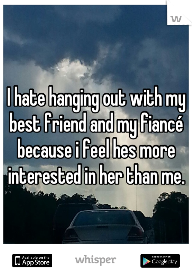 I hate hanging out with my best friend and my fiancé because i feel hes more interested in her than me.