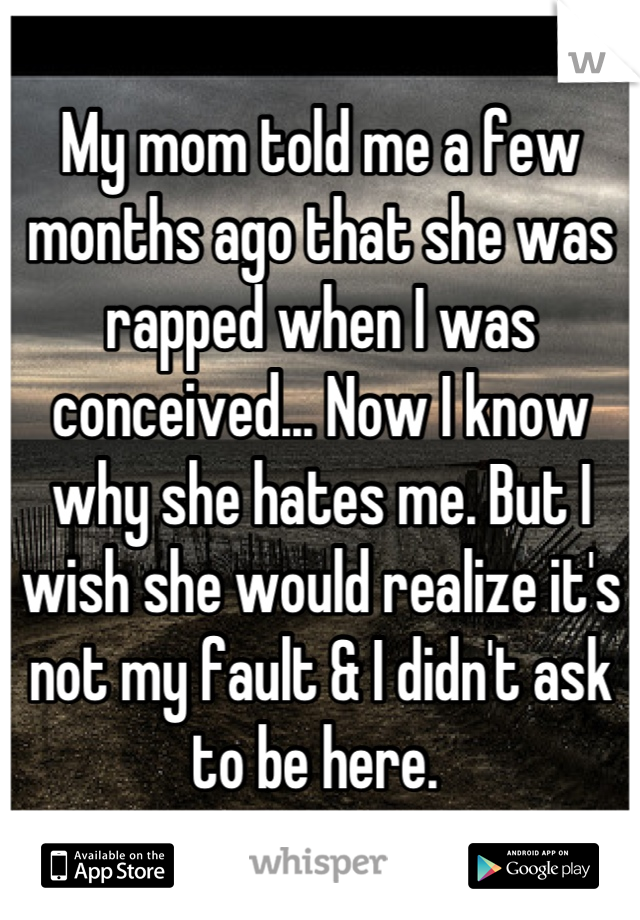 My mom told me a few months ago that she was rapped when I was conceived... Now I know why she hates me. But I wish she would realize it's not my fault & I didn't ask to be here. 