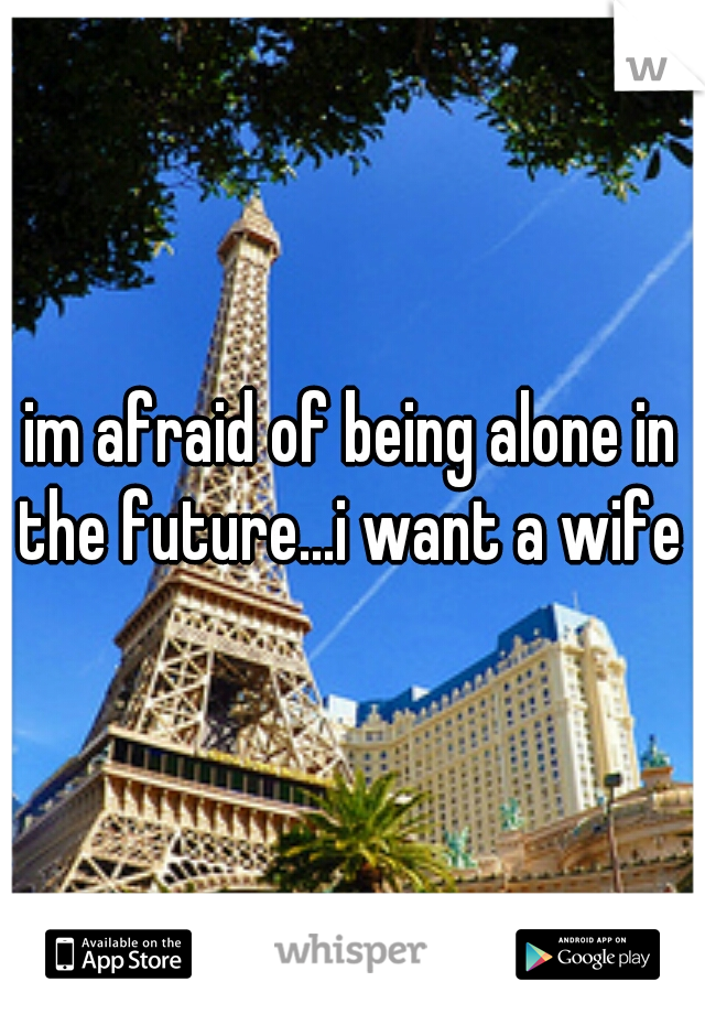 im afraid of being alone in the future...i want a wife 