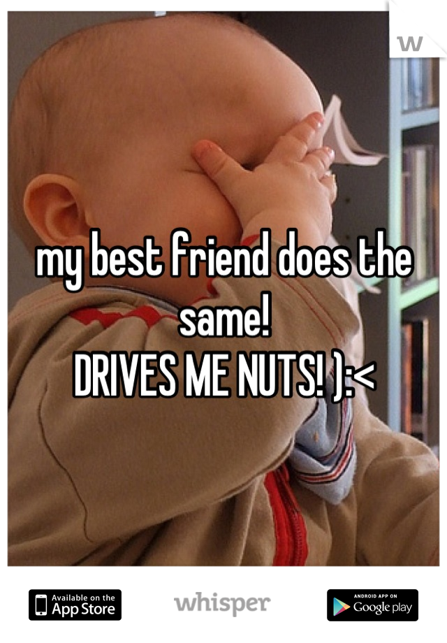 my best friend does the same! 
DRIVES ME NUTS! ):<