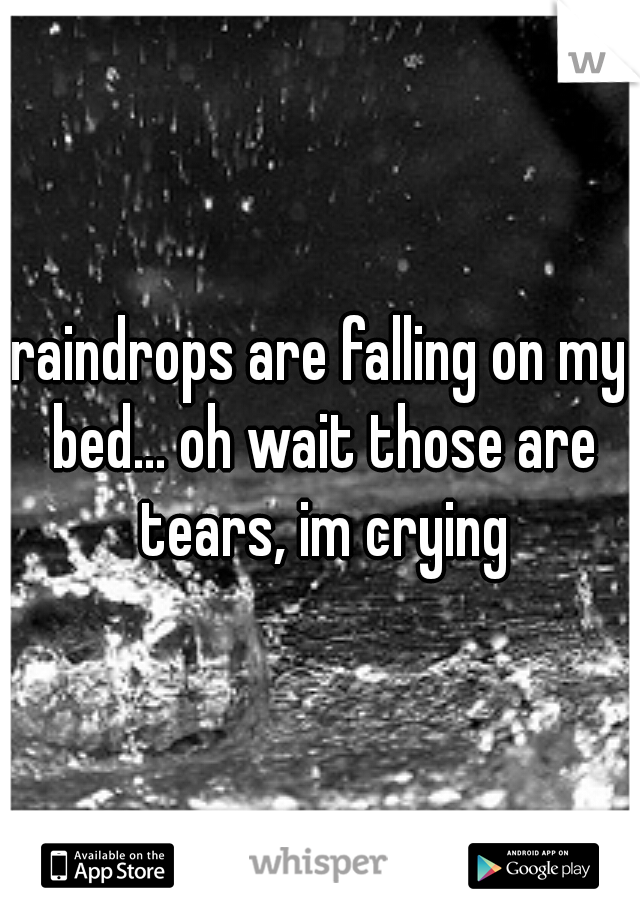 raindrops are falling on my bed... oh wait those are tears, im crying