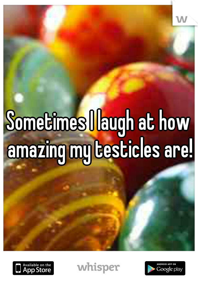 Sometimes I laugh at how amazing my testicles are!