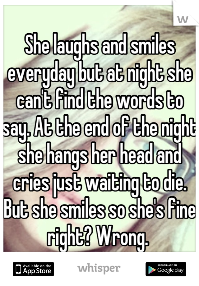 She laughs and smiles everyday but at night she can't find the words to say. At the end of the night she hangs her head and cries just waiting to die. But she smiles so she's fine right? Wrong. 