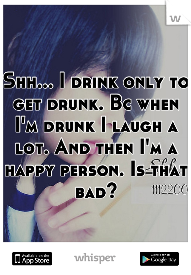 Shh... I drink only to get drunk. Bc when I'm drunk I laugh a lot. And then I'm a happy person. Is that bad?