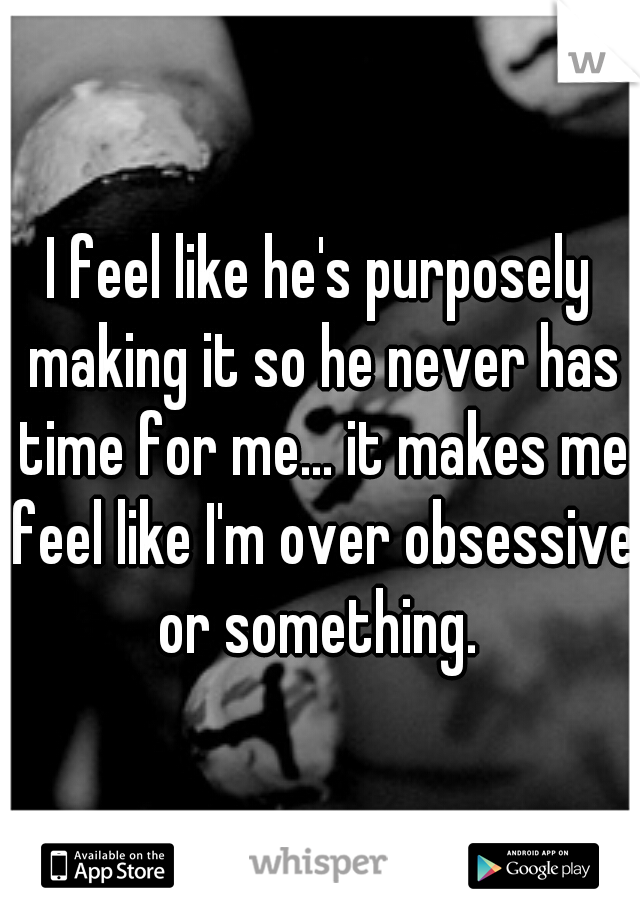 I feel like he's purposely making it so he never has time for me... it makes me feel like I'm over obsessive or something. 