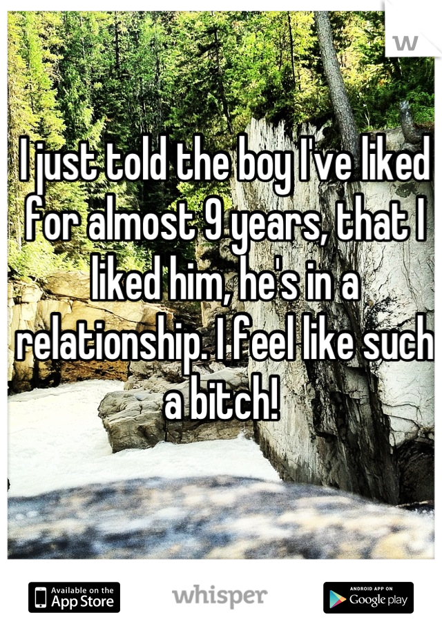 I just told the boy I've liked for almost 9 years, that I liked him, he's in a relationship. I feel like such a bitch! 