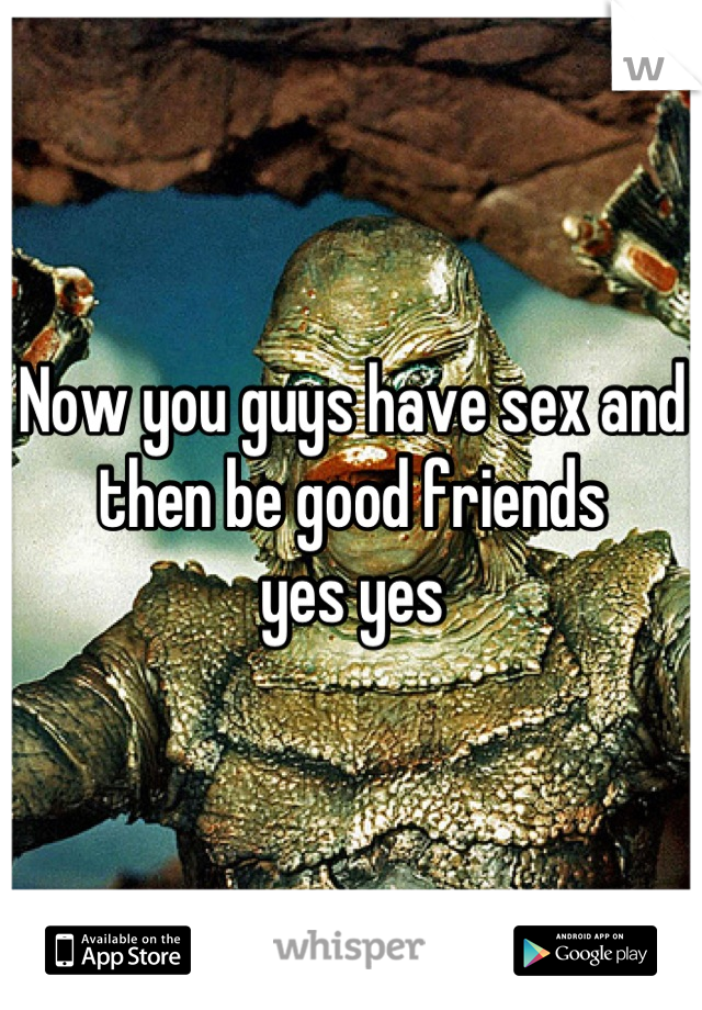 Now you guys have sex and then be good friends 
yes yes