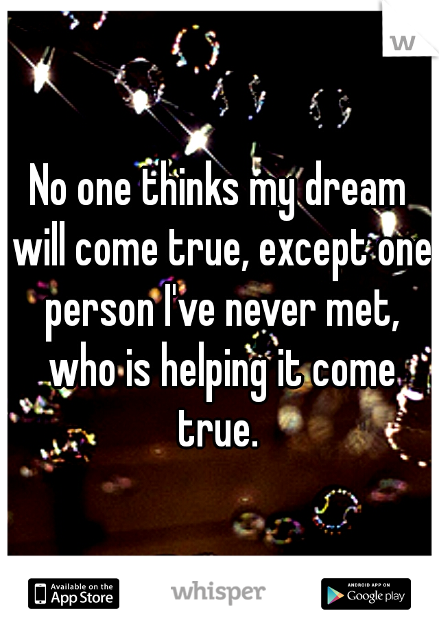 No one thinks my dream will come true, except one person I've never met, who is helping it come true. 