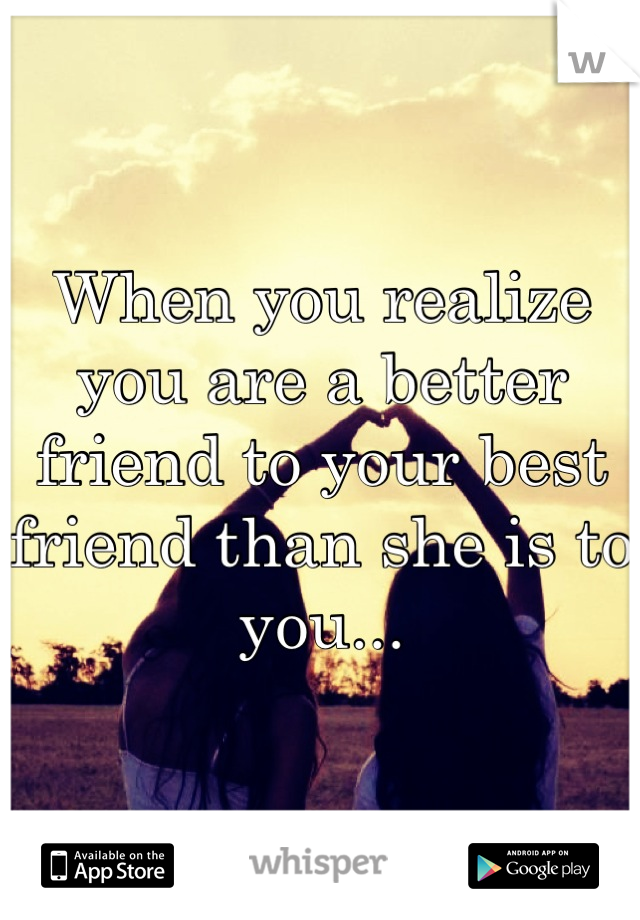 When you realize you are a better friend to your best friend than she is to you...