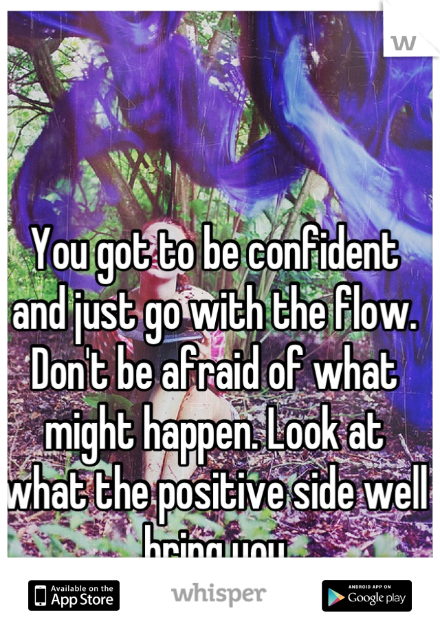 You got to be confident and just go with the flow. Don't be afraid of what might happen. Look at what the positive side well bring you