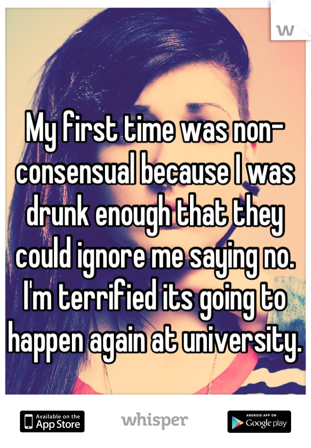 My first time was non-consensual because I was drunk enough that they could ignore me saying no. I'm terrified its going to happen again at university.