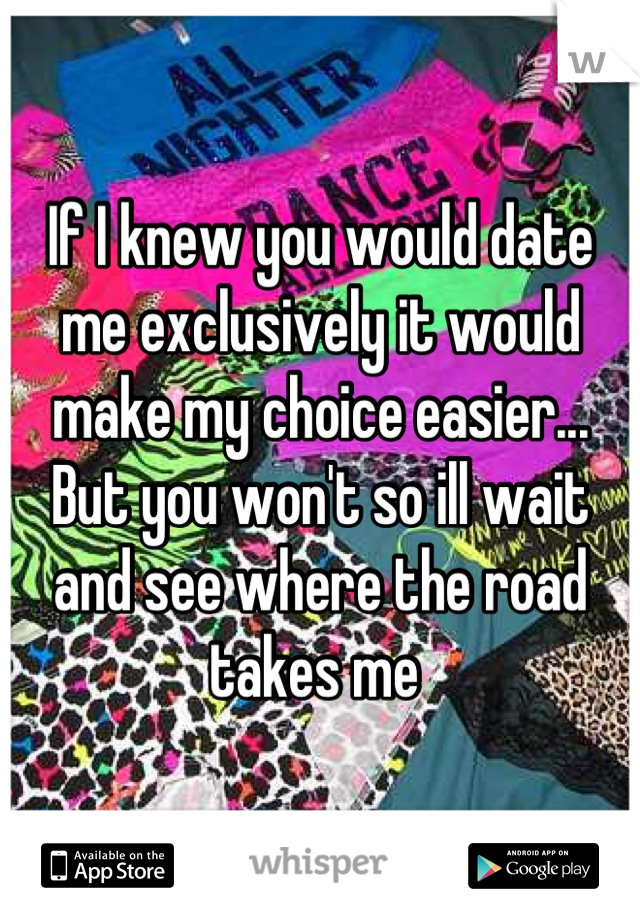 If I knew you would date me exclusively it would make my choice easier... But you won't so ill wait and see where the road takes me 
