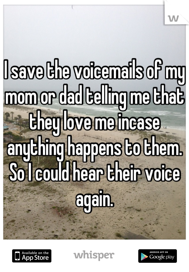 I save the voicemails of my mom or dad telling me that they love me incase anything happens to them. So I could hear their voice again.