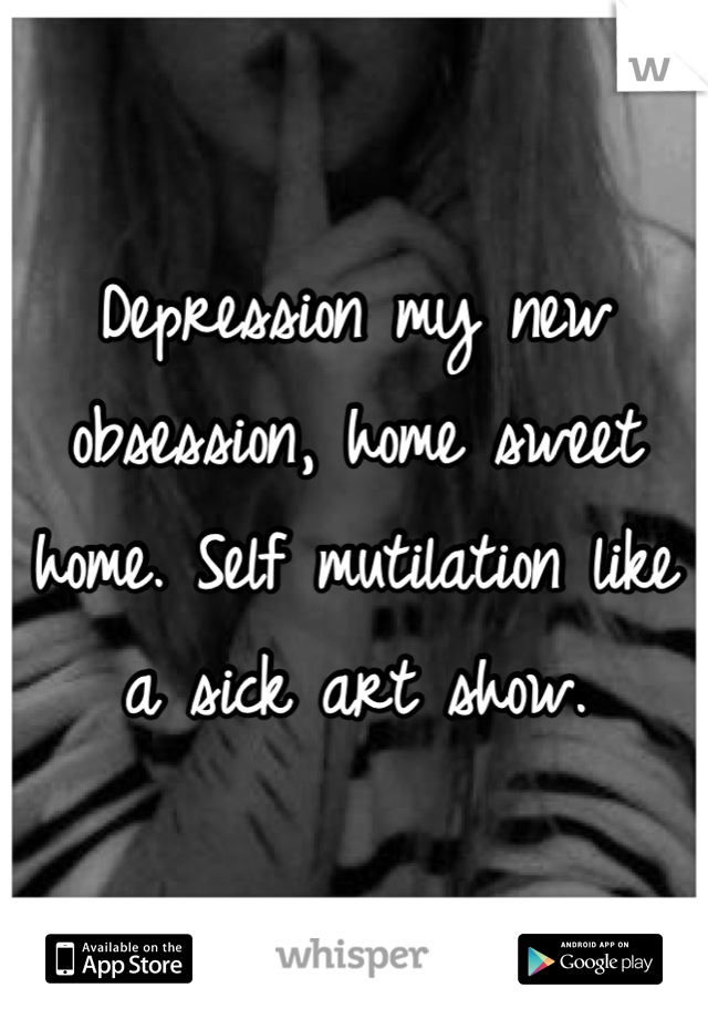 Depression my new obsession, home sweet home. Self mutilation like a sick art show.