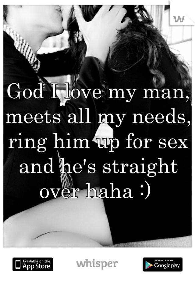 God I love my man, meets all my needs, ring him up for sex and he's straight over haha :) 