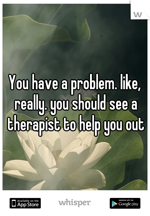 You have a problem. like, really. you should see a therapist to help you out