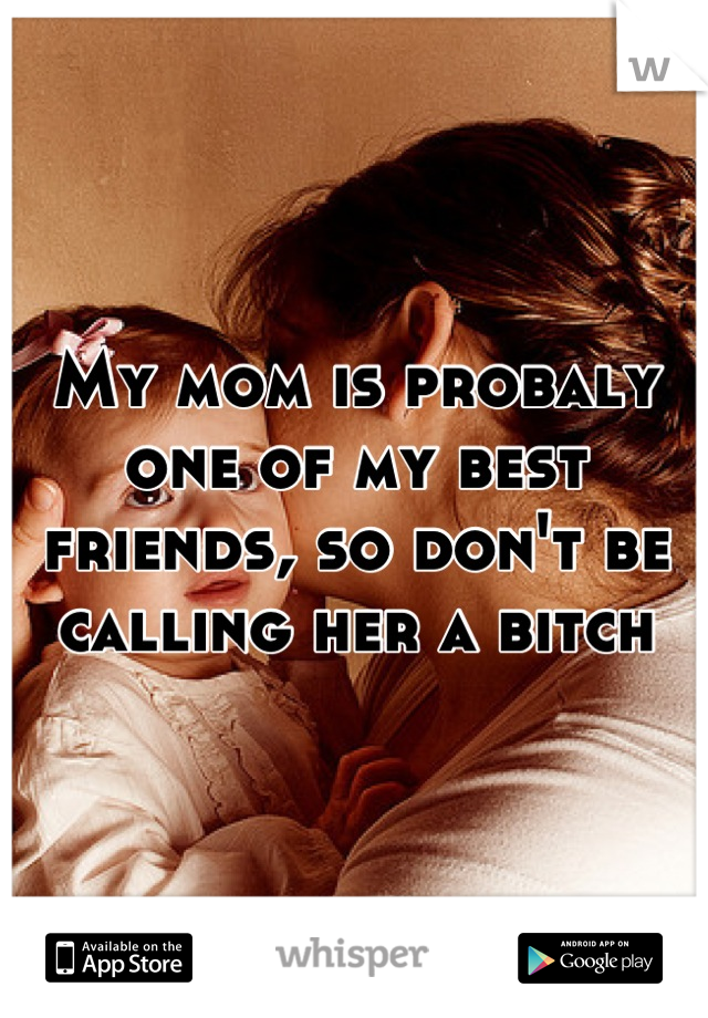 My mom is probaly one of my best friends, so don't be calling her a bitch
