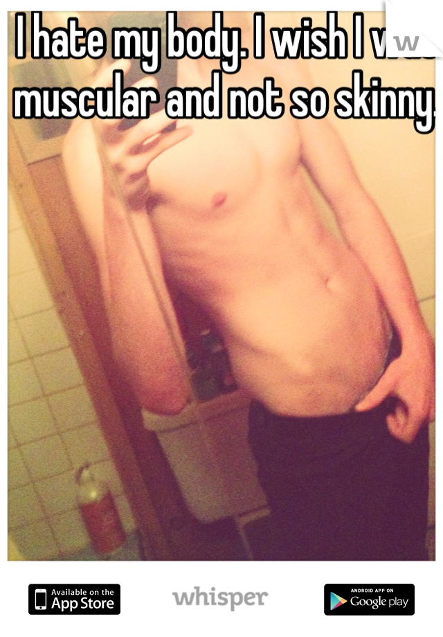 I hate my body. I wish I was muscular and not so skinny.