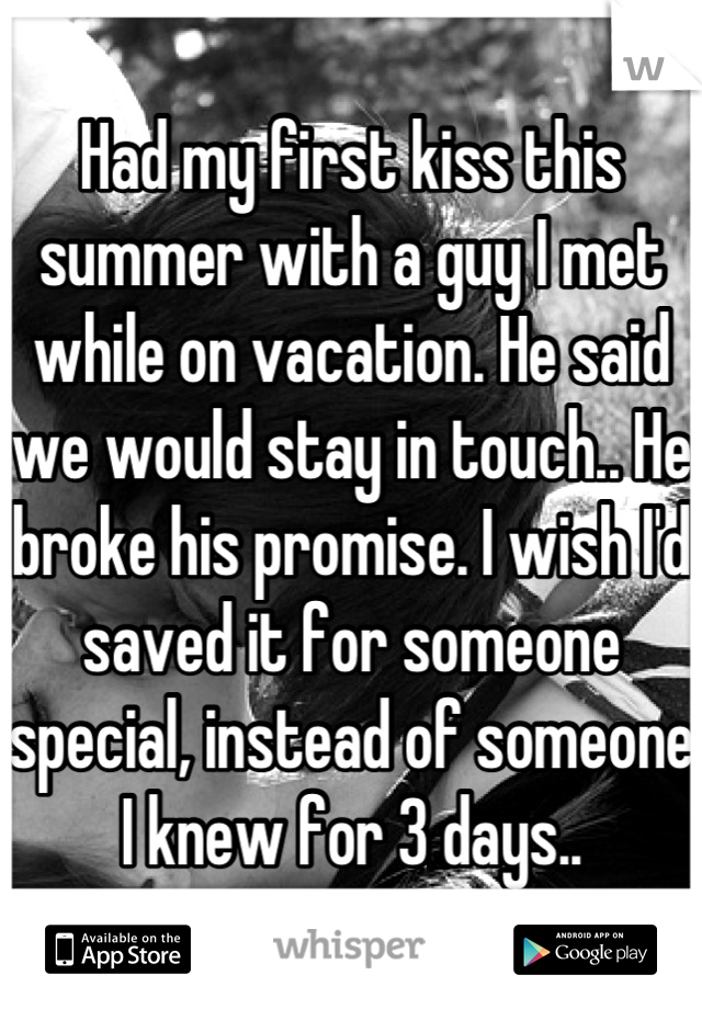 Had my first kiss this summer with a guy I met while on vacation. He said we would stay in touch.. He broke his promise. I wish I'd saved it for someone special, instead of someone I knew for 3 days..