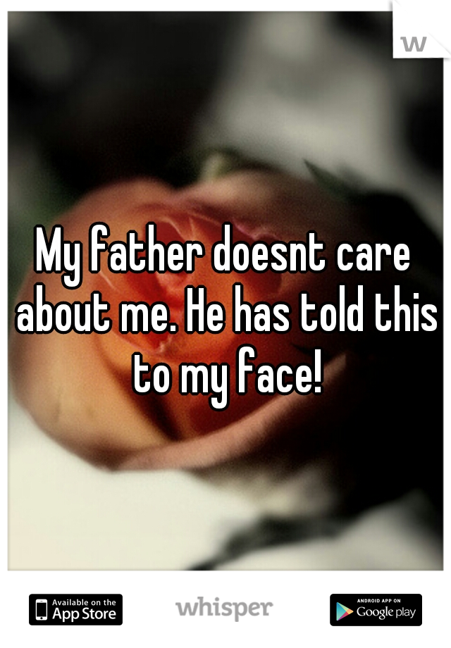 My father doesnt care about me. He has told this to my face!