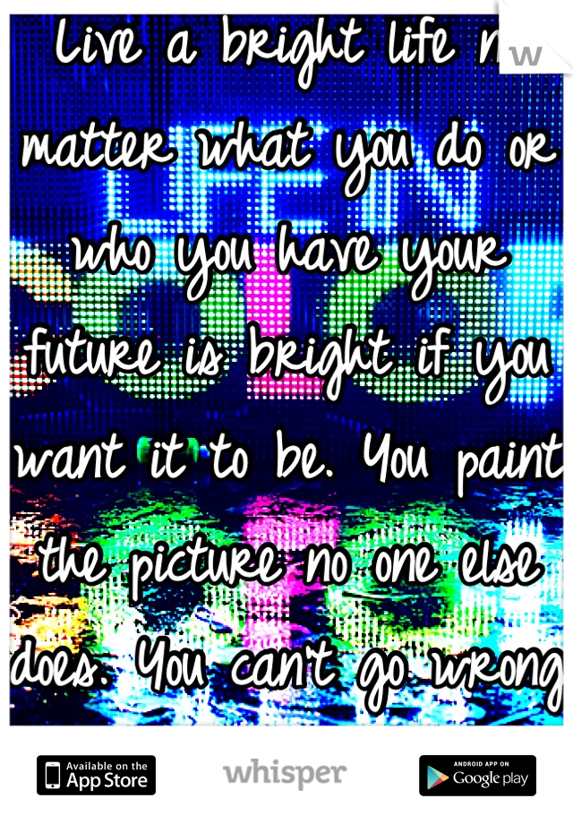 Live a bright life no matter what you do or who you have your future is bright if you want it to be. You paint the picture no one else does. You can't go wrong living life in color <3