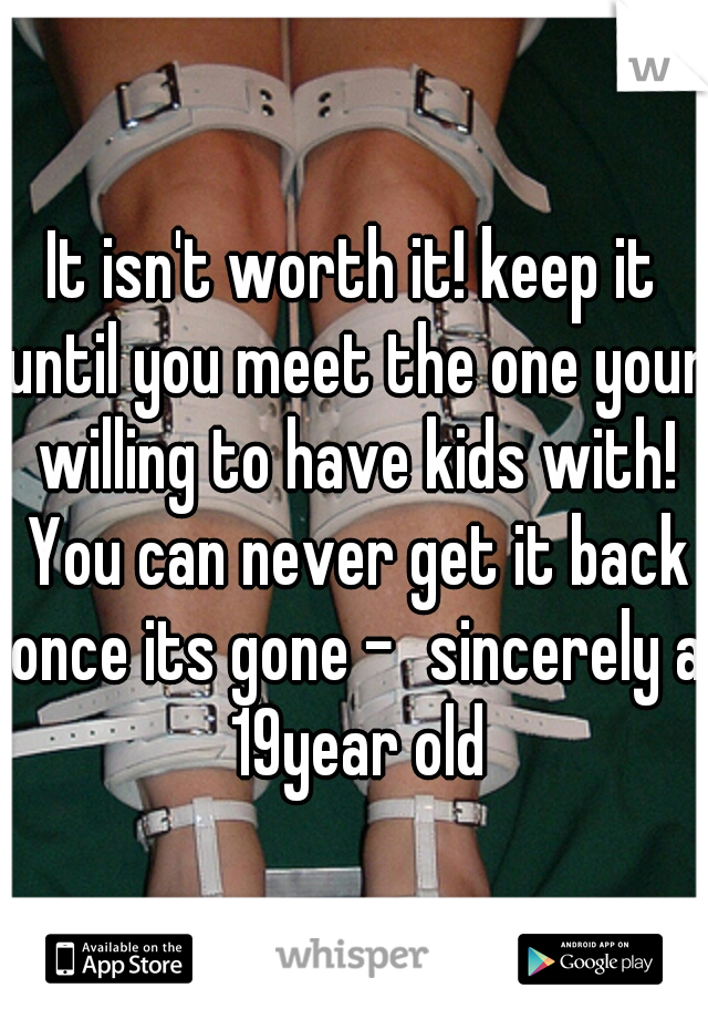 It isn't worth it! keep it until you meet the one your willing to have kids with! You can never get it back once its gone -	sincerely a 19year old