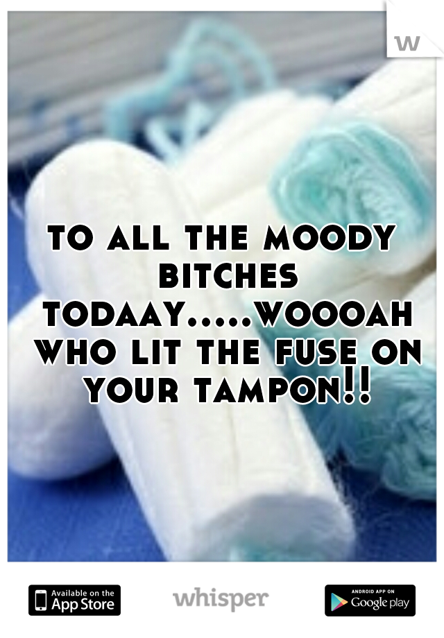 to all the moody bitches todaay.....woooah who lit the fuse on your tampon!!