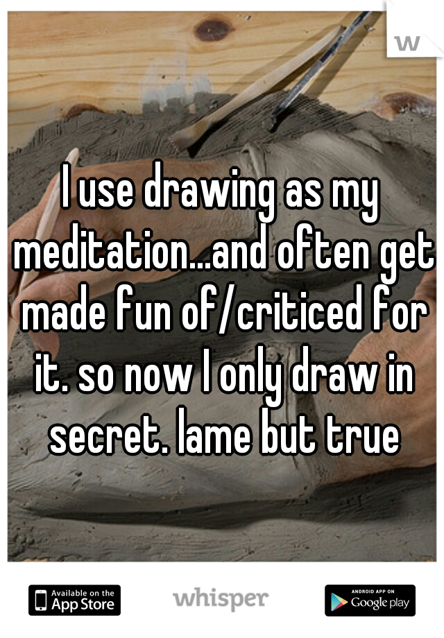 I use drawing as my meditation...and often get made fun of/criticed for it. so now I only draw in secret. lame but true