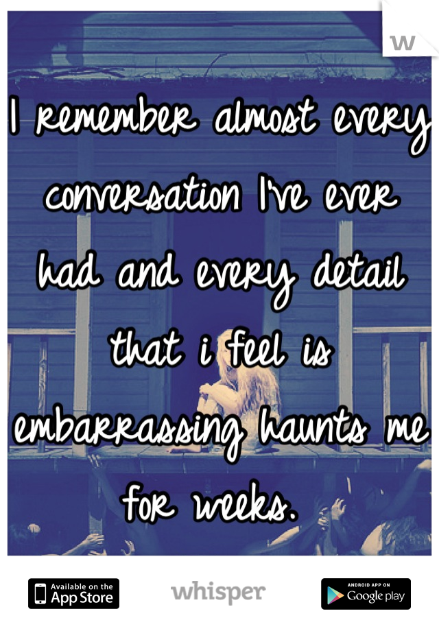 I remember almost every conversation I've ever had and every detail that i feel is embarrassing haunts me for weeks. 