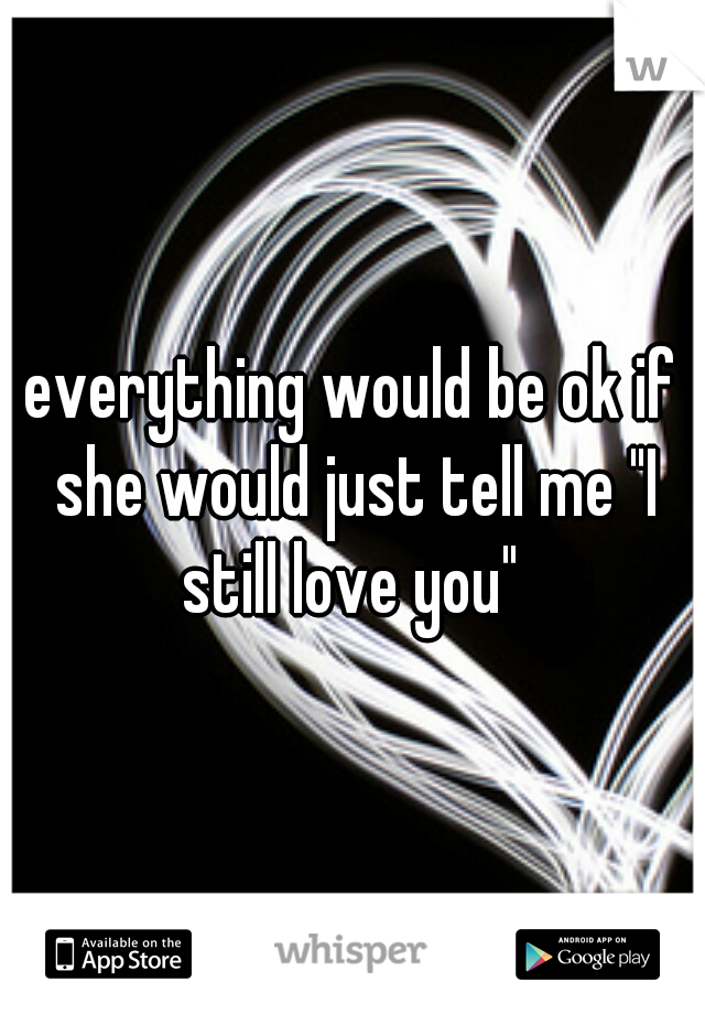 everything would be ok if she would just tell me "I still love you" 