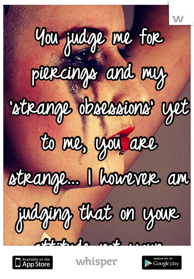 You judge me for piercings and my 'strange obsessions' yet to me, you are strange... I however am judging that on your attitude not your appearance...