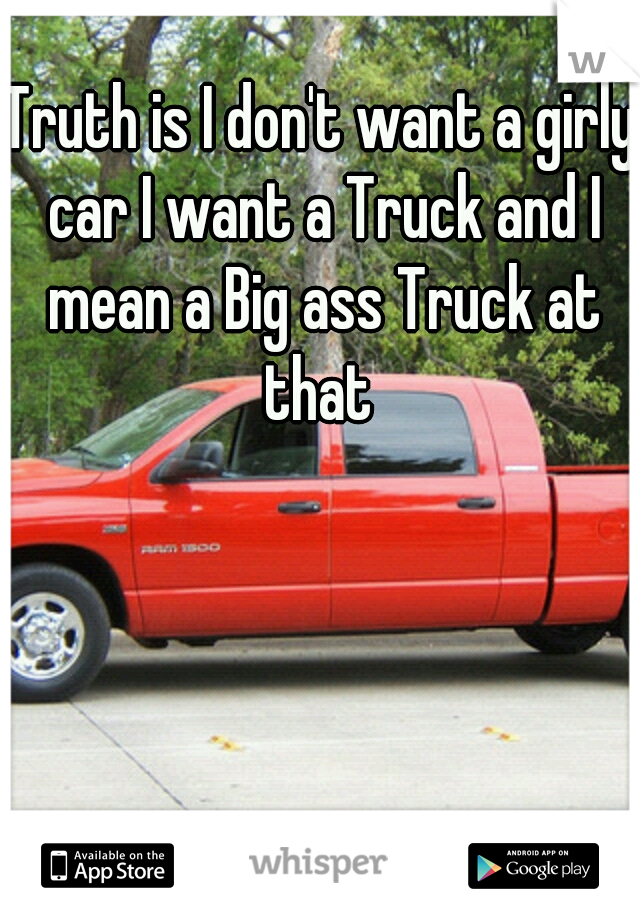 Truth is I don't want a girly car I want a Truck and I mean a Big ass Truck at that 