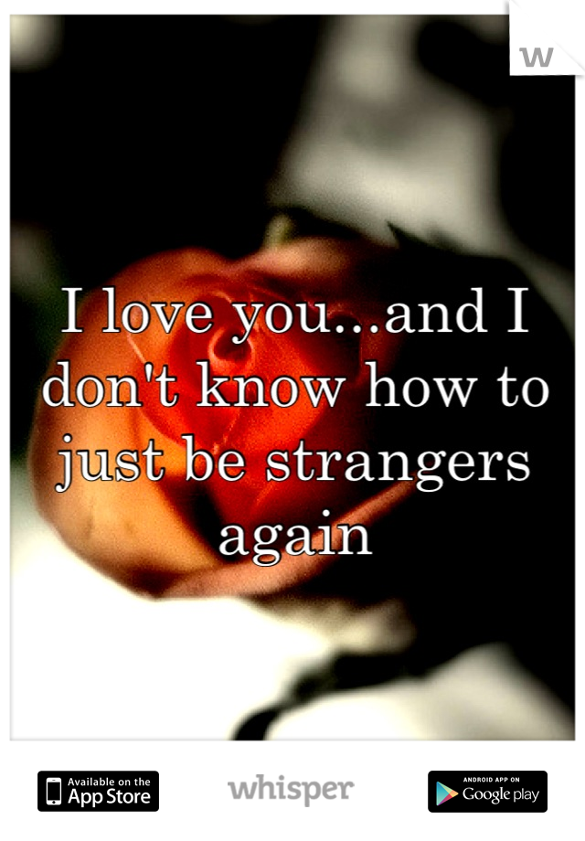 I love you...and I don't know how to just be strangers again