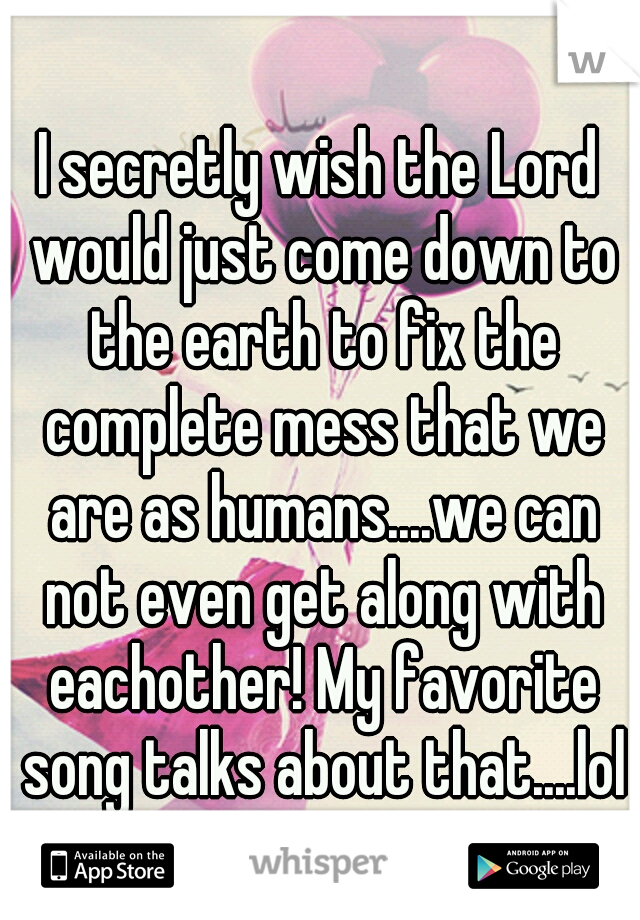 I secretly wish the Lord would just come down to the earth to fix the complete mess that we are as humans....we can not even get along with eachother! My favorite song talks about that....lol