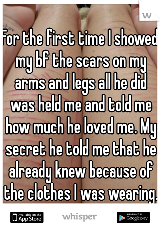 For the first time I showed my bf the scars on my arms and legs all he did was held me and told me how much he loved me. My secret he told me that he already knew because of the clothes I was wearing.