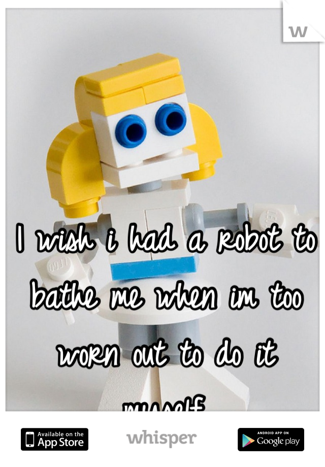 I wish i had a robot to bathe me when im too worn out to do it myself.