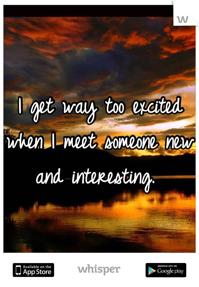 I get way too excited when I meet someone new and interesting. 