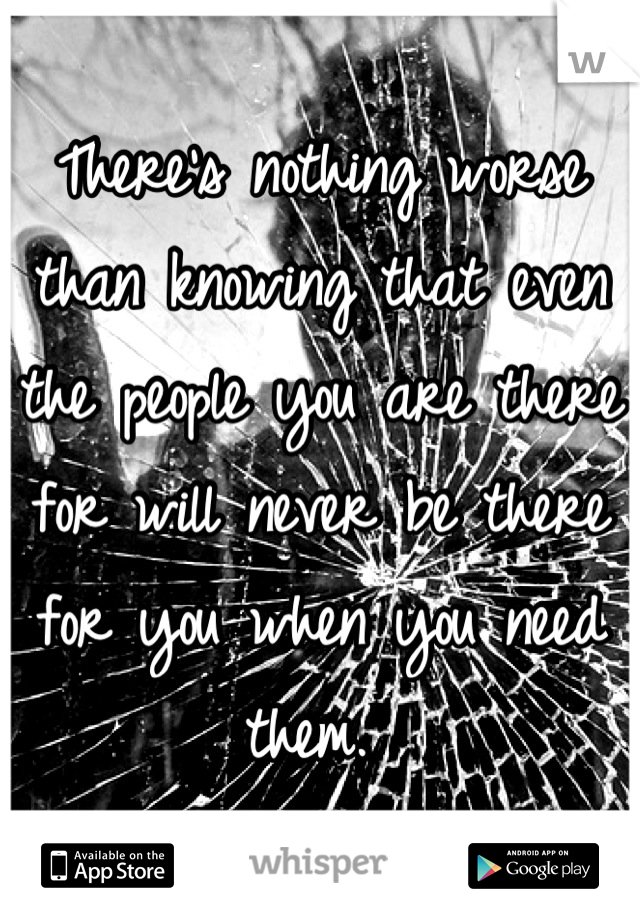 There's nothing worse than knowing that even the people you are there for will never be there for you when you need them. 