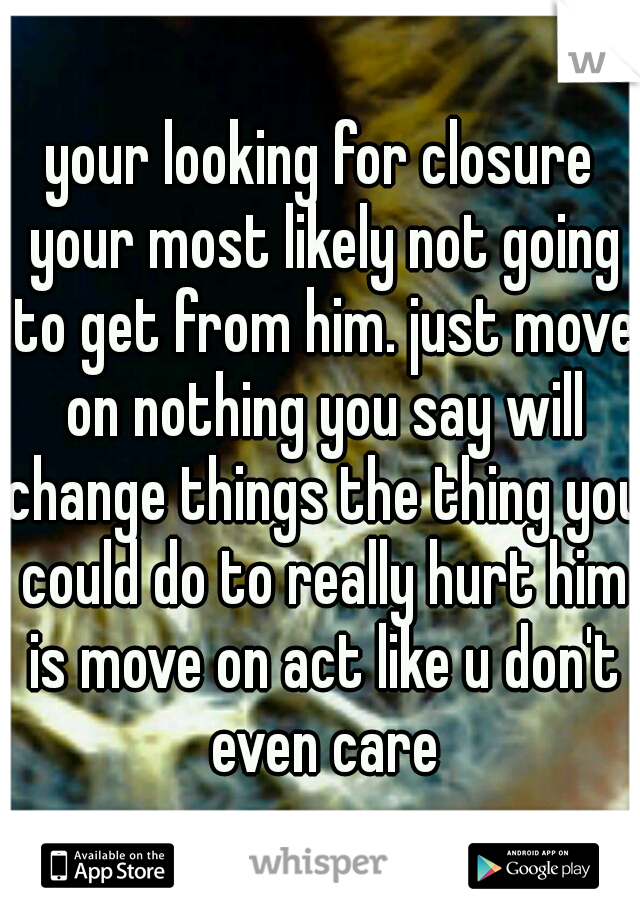 your looking for closure your most likely not going to get from him. just move on nothing you say will change things the thing you could do to really hurt him is move on act like u don't even care