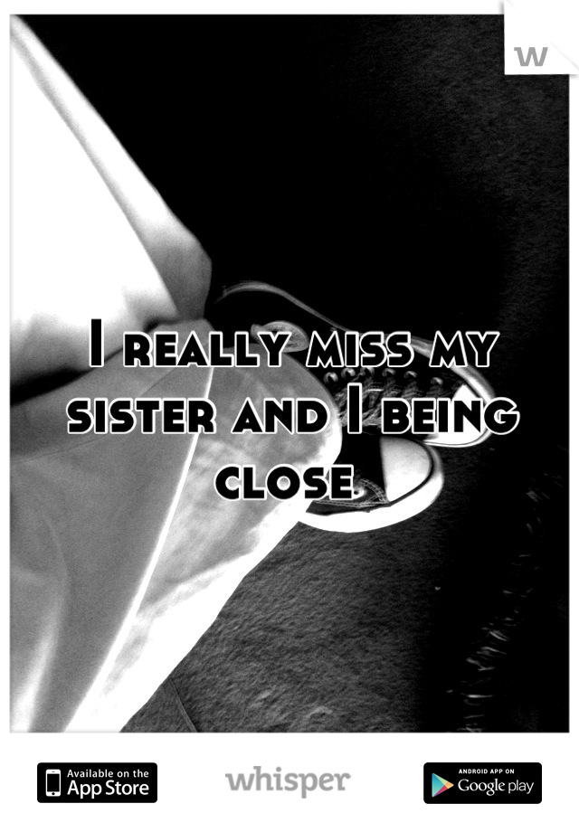 I really miss my sister and I being close 