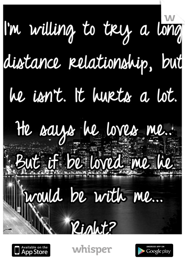 I'm willing to try a long distance relationship, but he isn't. It hurts a lot. He says he loves me.. But if be loved me he would be with me... Right?