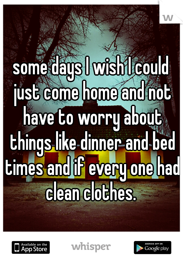 some days I wish I could just come home and not have to worry about things like dinner and bed times and if every one had clean clothes. 