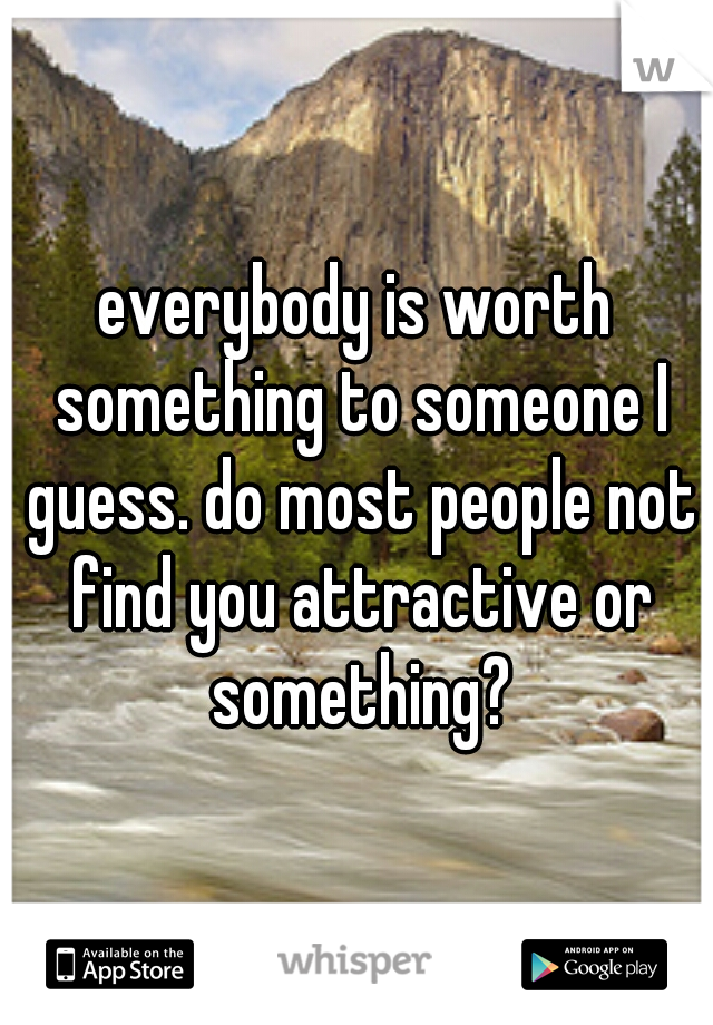 everybody is worth something to someone I guess. do most people not find you attractive or something?