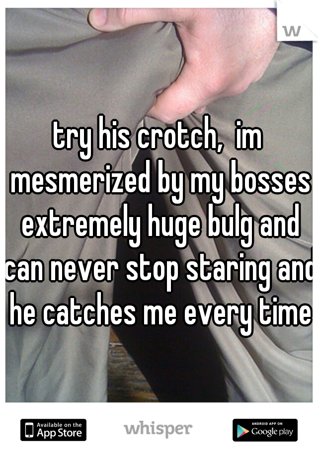try his crotch,  im mesmerized by my bosses extremely huge bulg and can never stop staring and he catches me every time