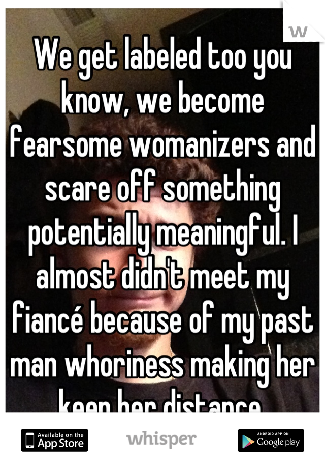 We get labeled too you know, we become fearsome womanizers and scare off something potentially meaningful. I almost didn't meet my fiancé because of my past man whoriness making her keep her distance 