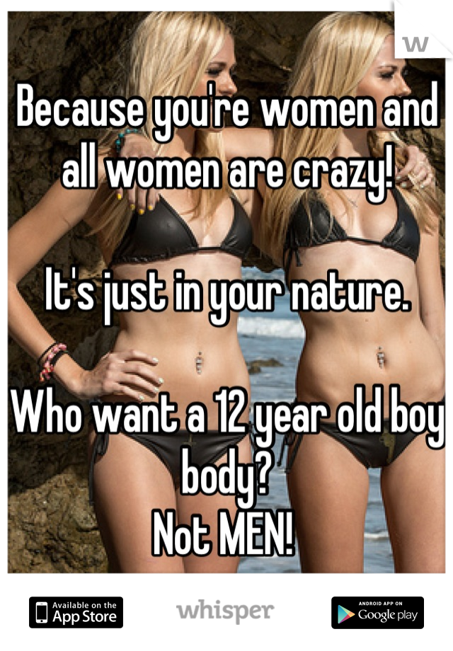 Because you're women and all women are crazy! 

It's just in your nature.  

Who want a 12 year old boy body? 
Not MEN! 