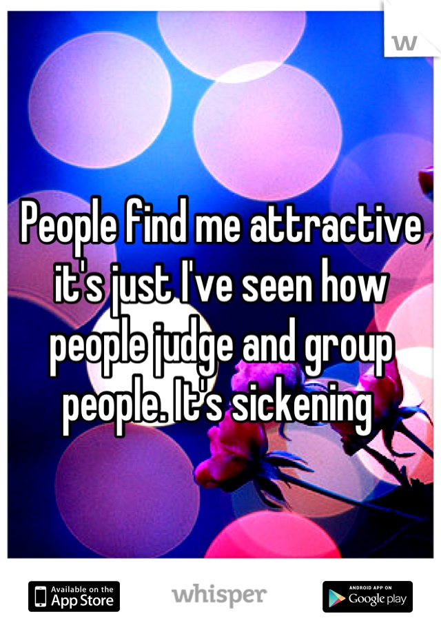People find me attractive it's just I've seen how people judge and group people. It's sickening 