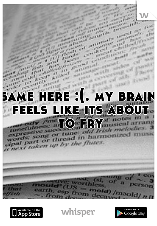 same here :(. my brain feels like its about to fry