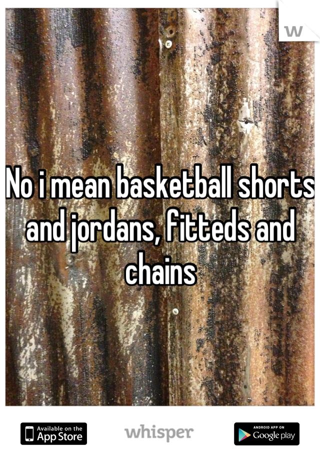 No i mean basketball shorts and jordans, fitteds and chains