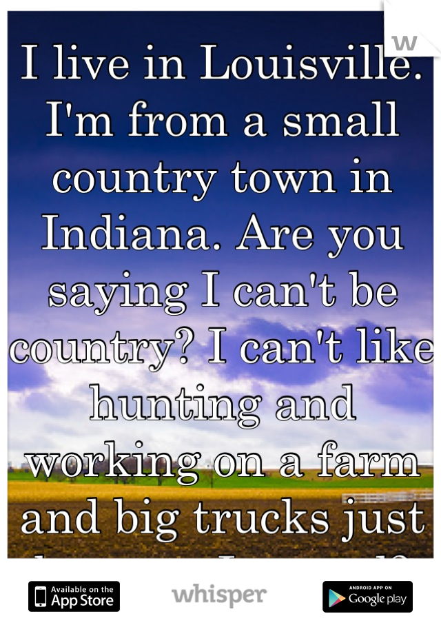 I live in Louisville. I'm from a small country town in Indiana. Are you saying I can't be country? I can't like hunting and working on a farm and big trucks just because I moved?